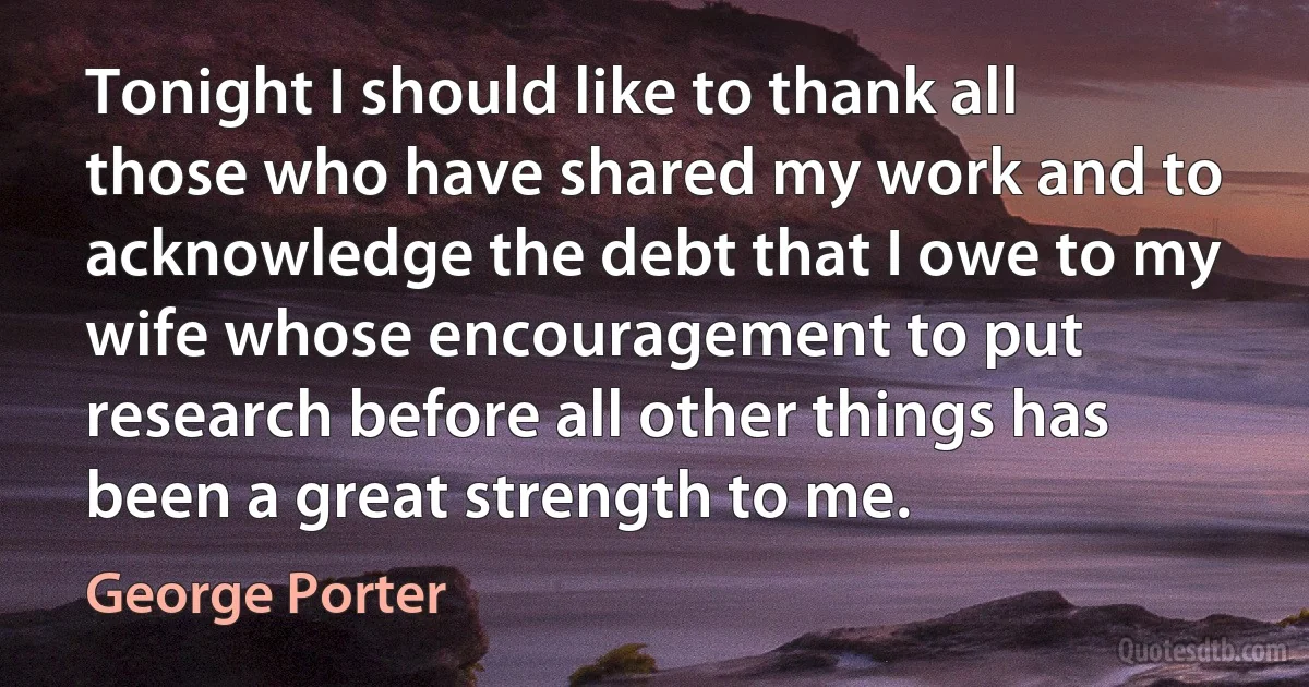 Tonight I should like to thank all those who have shared my work and to acknowledge the debt that I owe to my wife whose encouragement to put research before all other things has been a great strength to me. (George Porter)