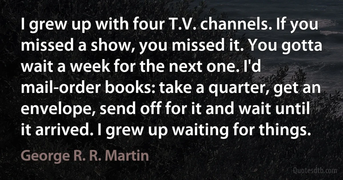 I grew up with four T.V. channels. If you missed a show, you missed it. You gotta wait a week for the next one. I'd mail-order books: take a quarter, get an envelope, send off for it and wait until it arrived. I grew up waiting for things. (George R. R. Martin)