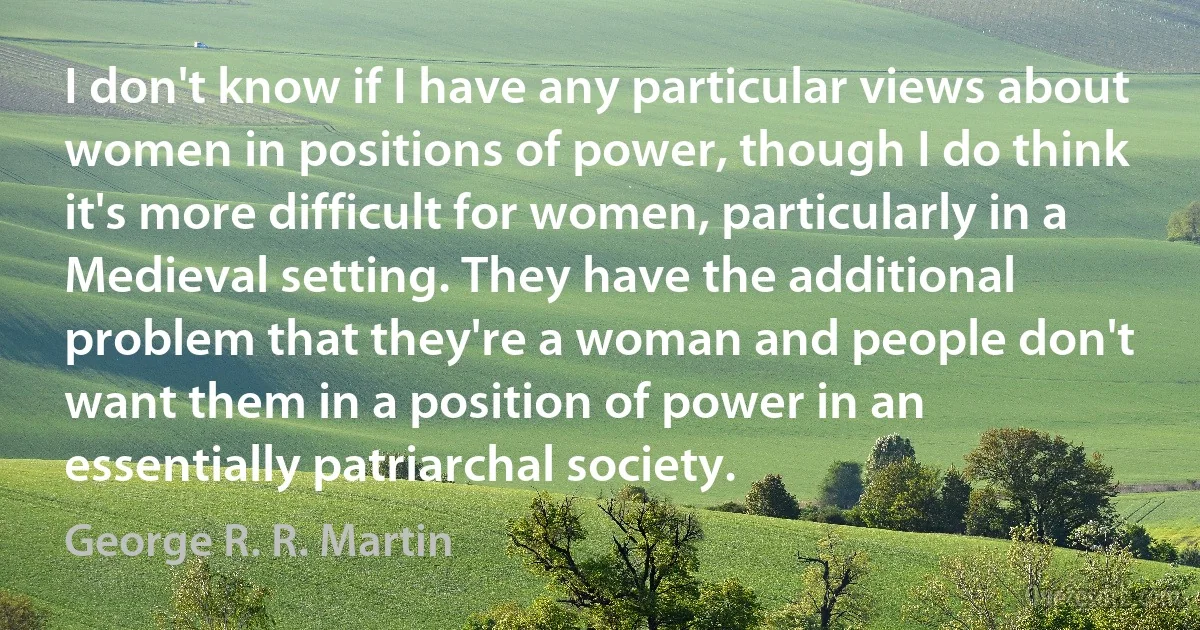 I don't know if I have any particular views about women in positions of power, though I do think it's more difficult for women, particularly in a Medieval setting. They have the additional problem that they're a woman and people don't want them in a position of power in an essentially patriarchal society. (George R. R. Martin)