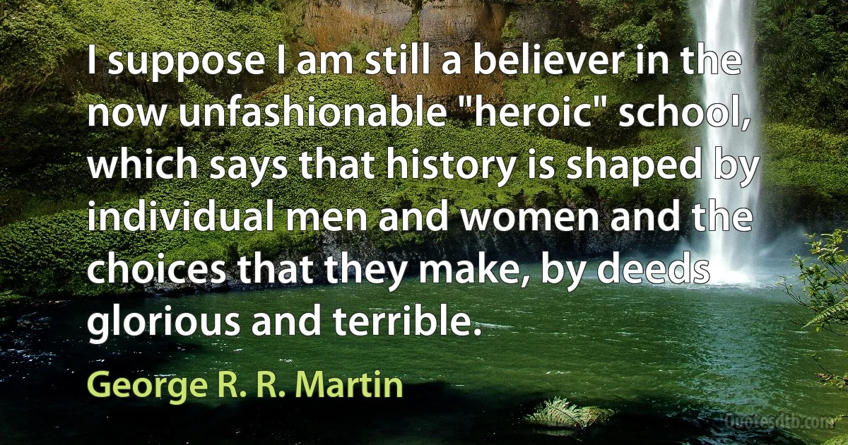 I suppose I am still a believer in the now unfashionable "heroic" school, which says that history is shaped by individual men and women and the choices that they make, by deeds glorious and terrible. (George R. R. Martin)