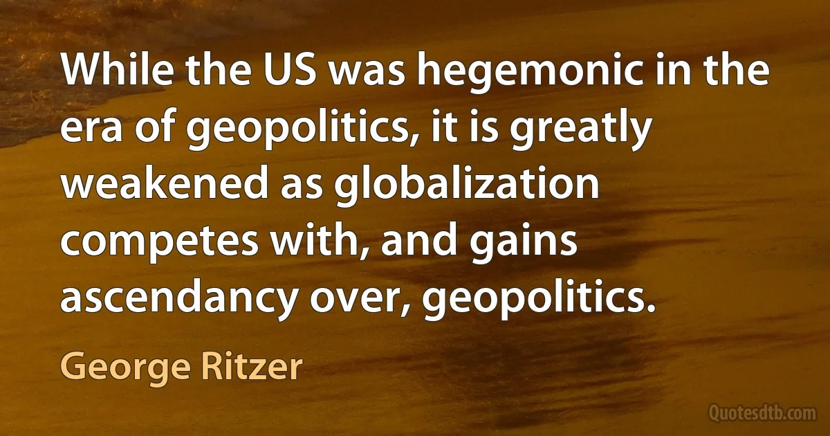 While the US was hegemonic in the era of geopolitics, it is greatly weakened as globalization competes with, and gains ascendancy over, geopolitics. (George Ritzer)