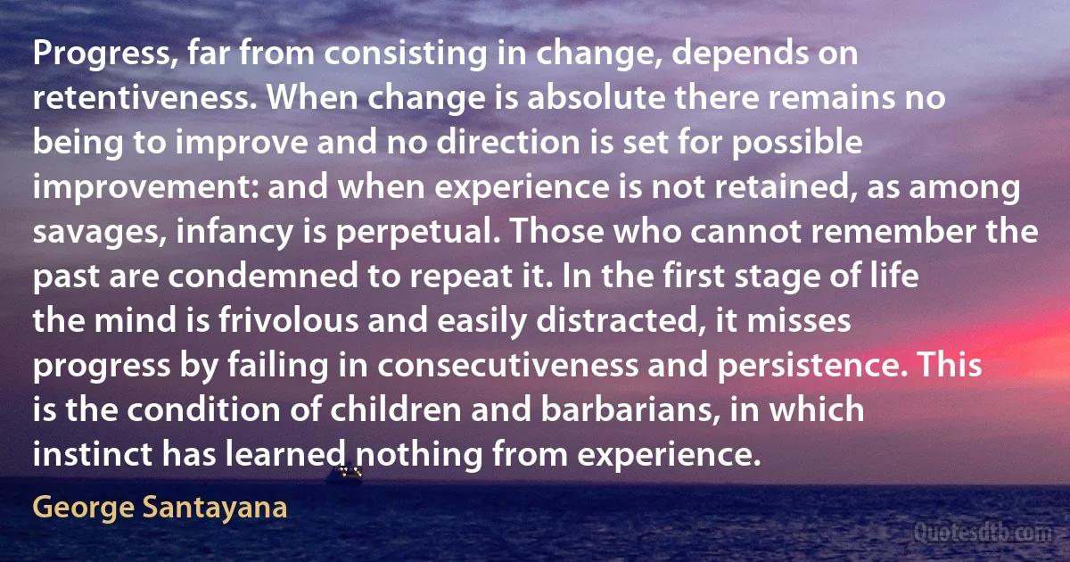 Progress, far from consisting in change, depends on retentiveness. When change is absolute there remains no being to improve and no direction is set for possible improvement: and when experience is not retained, as among savages, infancy is perpetual. Those who cannot remember the past are condemned to repeat it. In the first stage of life the mind is frivolous and easily distracted, it misses progress by failing in consecutiveness and persistence. This is the condition of children and barbarians, in which instinct has learned nothing from experience. (George Santayana)