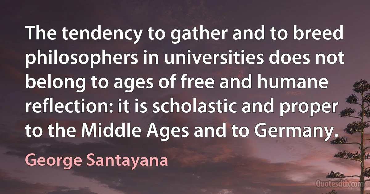 The tendency to gather and to breed philosophers in universities does not belong to ages of free and humane reflection: it is scholastic and proper to the Middle Ages and to Germany. (George Santayana)