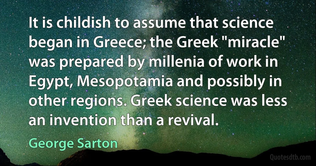 It is childish to assume that science began in Greece; the Greek "miracle" was prepared by millenia of work in Egypt, Mesopotamia and possibly in other regions. Greek science was less an invention than a revival. (George Sarton)