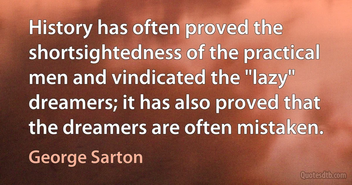 History has often proved the shortsightedness of the practical men and vindicated the "lazy" dreamers; it has also proved that the dreamers are often mistaken. (George Sarton)