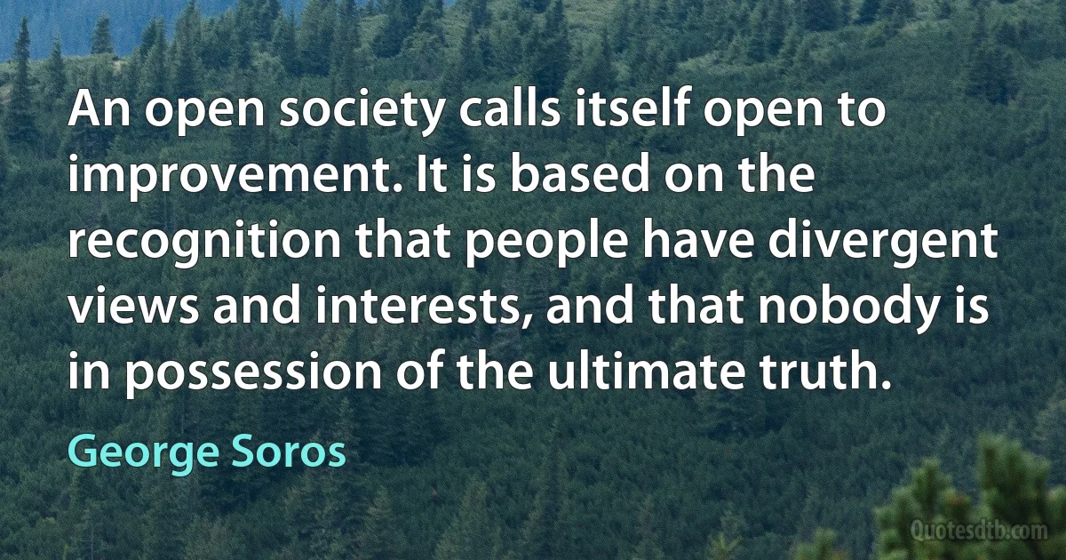 An open society calls itself open to improvement. It is based on the recognition that people have divergent views and interests, and that nobody is in possession of the ultimate truth. (George Soros)