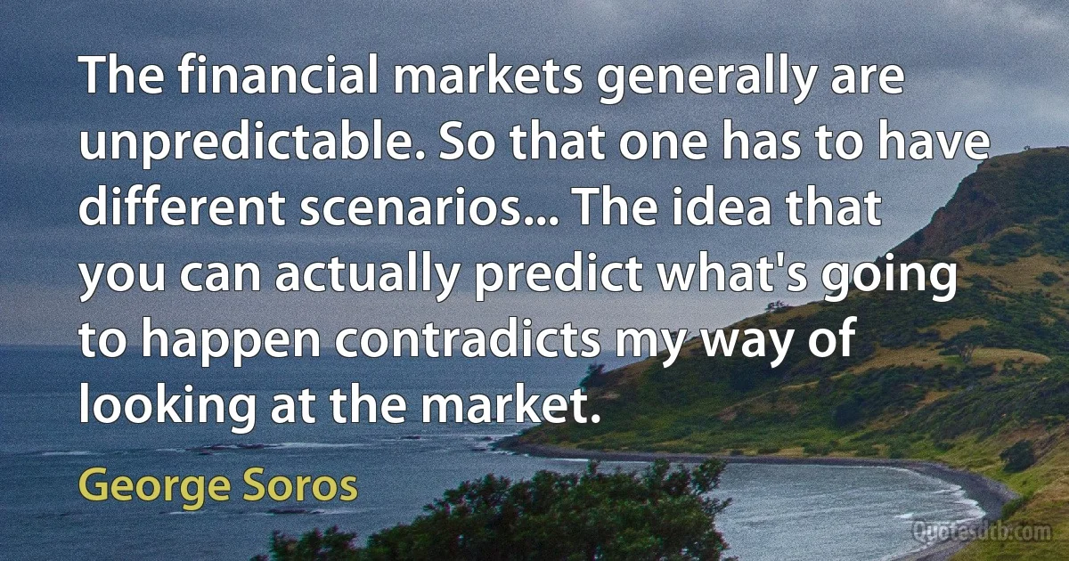 The financial markets generally are unpredictable. So that one has to have different scenarios... The idea that you can actually predict what's going to happen contradicts my way of looking at the market. (George Soros)