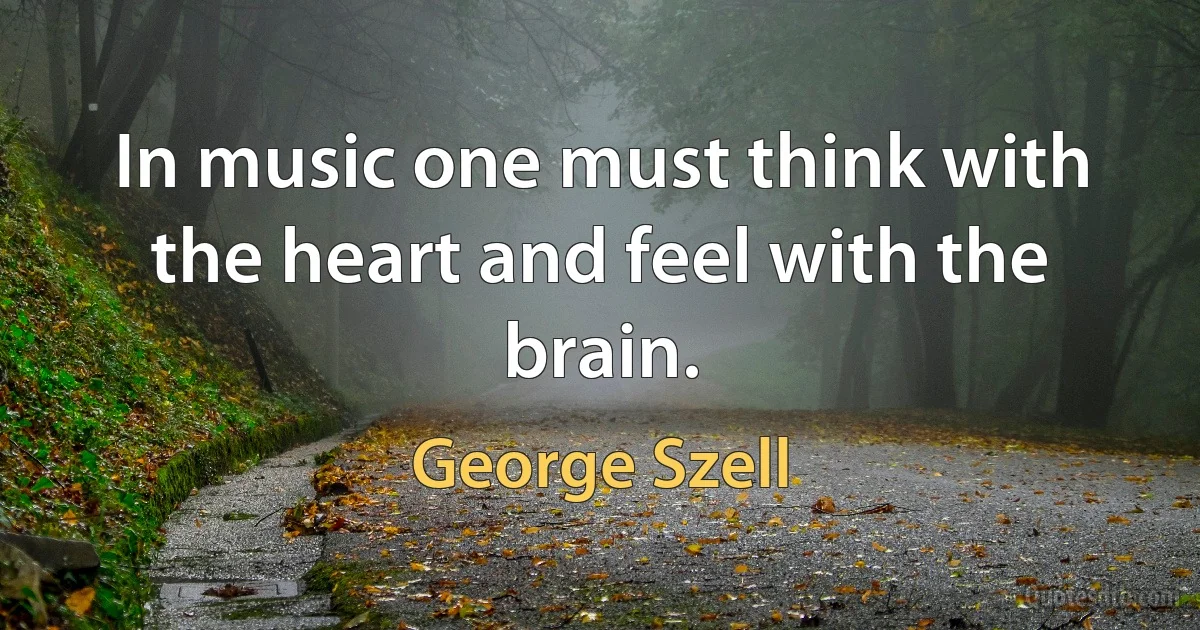 In music one must think with the heart and feel with the brain. (George Szell)