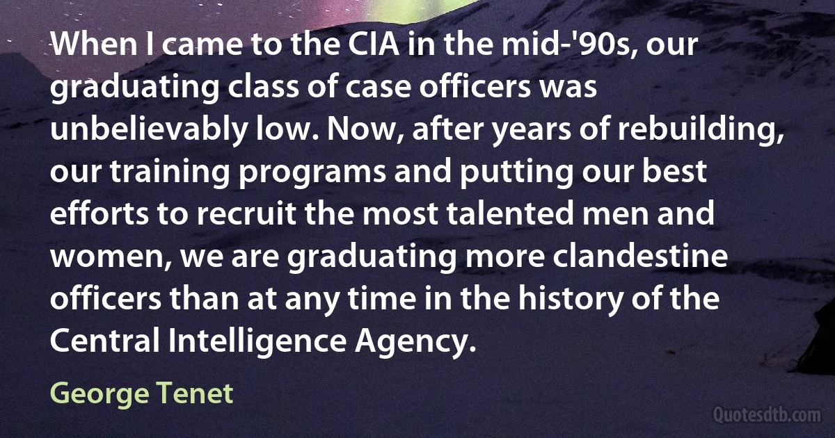 When I came to the CIA in the mid-'90s, our graduating class of case officers was unbelievably low. Now, after years of rebuilding, our training programs and putting our best efforts to recruit the most talented men and women, we are graduating more clandestine officers than at any time in the history of the Central Intelligence Agency. (George Tenet)