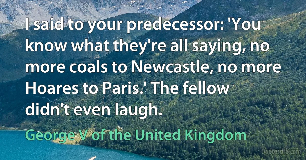 I said to your predecessor: 'You know what they're all saying, no more coals to Newcastle, no more Hoares to Paris.' The fellow didn't even laugh. (George V of the United Kingdom)