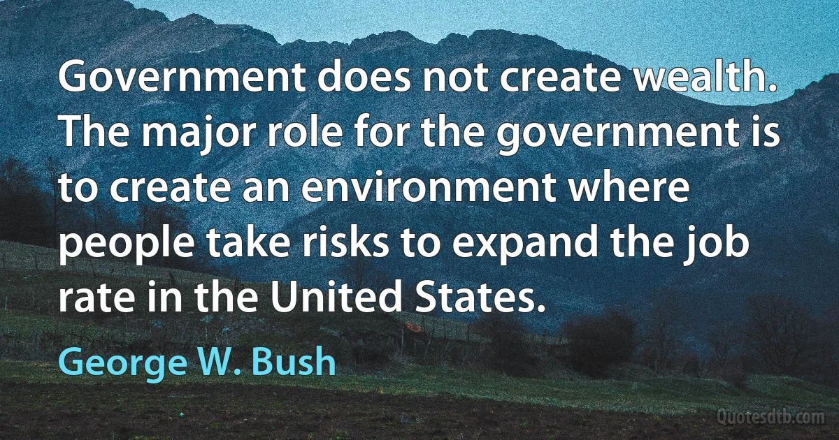 Government does not create wealth. The major role for the government is to create an environment where people take risks to expand the job rate in the United States. (George W. Bush)