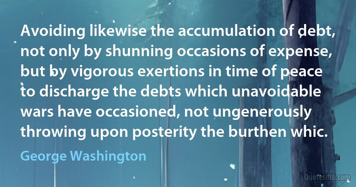 Avoiding likewise the accumulation of debt, not only by shunning occasions of expense, but by vigorous exertions in time of peace to discharge the debts which unavoidable wars have occasioned, not ungenerously throwing upon posterity the burthen whic. (George Washington)