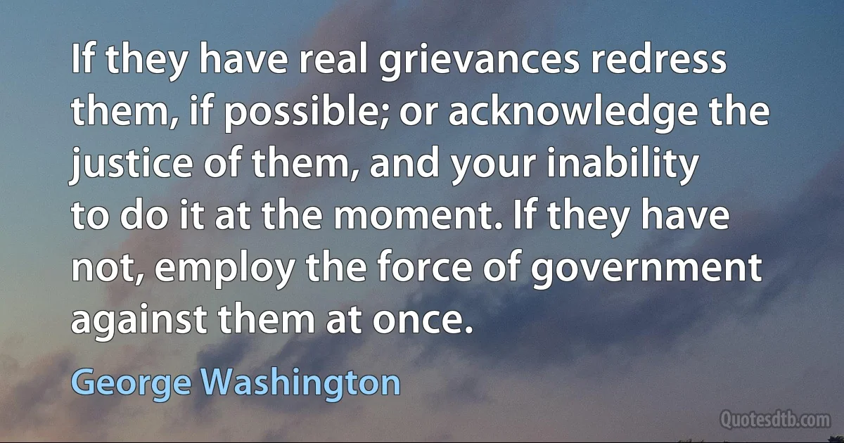 If they have real grievances redress them, if possible; or acknowledge the justice of them, and your inability to do it at the moment. If they have not, employ the force of government against them at once. (George Washington)