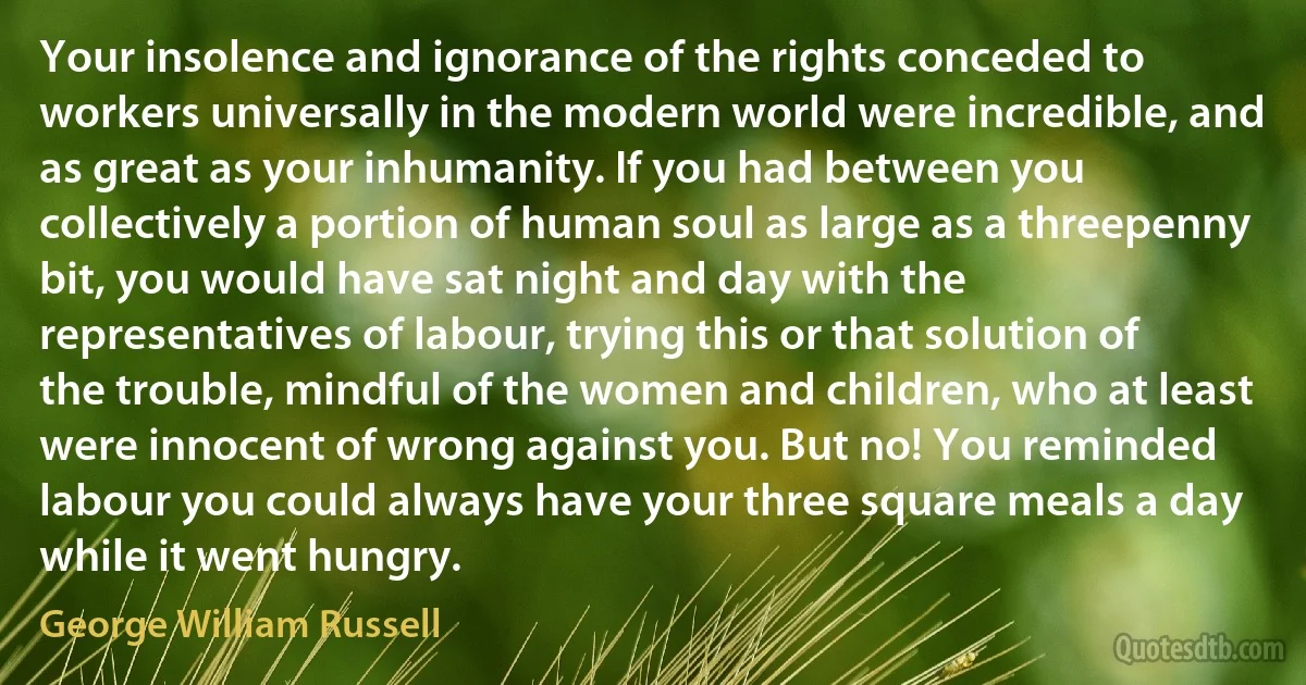 Your insolence and ignorance of the rights conceded to workers universally in the modern world were incredible, and as great as your inhumanity. If you had between you collectively a portion of human soul as large as a threepenny bit, you would have sat night and day with the representatives of labour, trying this or that solution of the trouble, mindful of the women and children, who at least were innocent of wrong against you. But no! You reminded labour you could always have your three square meals a day while it went hungry. (George William Russell)