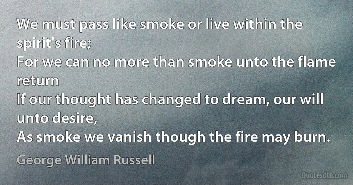 We must pass like smoke or live within the spirit's fire;
For we can no more than smoke unto the flame return
If our thought has changed to dream, our will unto desire,
As smoke we vanish though the fire may burn. (George William Russell)