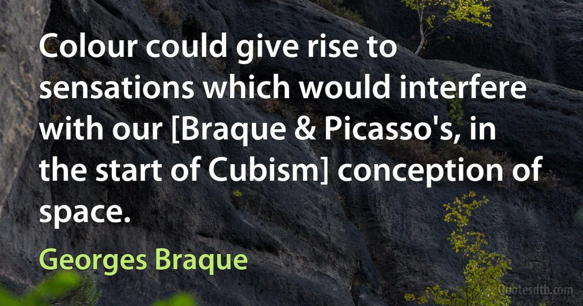 Colour could give rise to sensations which would interfere with our [Braque & Picasso's, in the start of Cubism] conception of space. (Georges Braque)