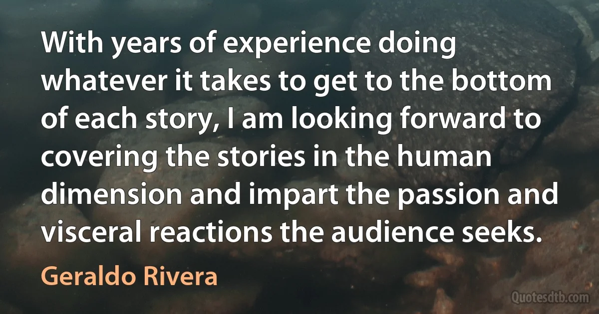 With years of experience doing whatever it takes to get to the bottom of each story, I am looking forward to covering the stories in the human dimension and impart the passion and visceral reactions the audience seeks. (Geraldo Rivera)