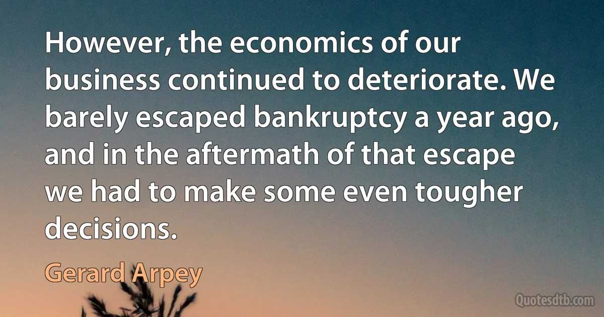 However, the economics of our business continued to deteriorate. We barely escaped bankruptcy a year ago, and in the aftermath of that escape we had to make some even tougher decisions. (Gerard Arpey)