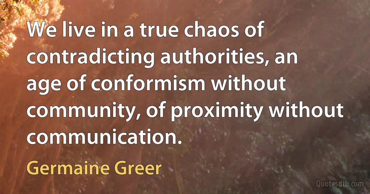 We live in a true chaos of contradicting authorities, an age of conformism without community, of proximity without communication. (Germaine Greer)