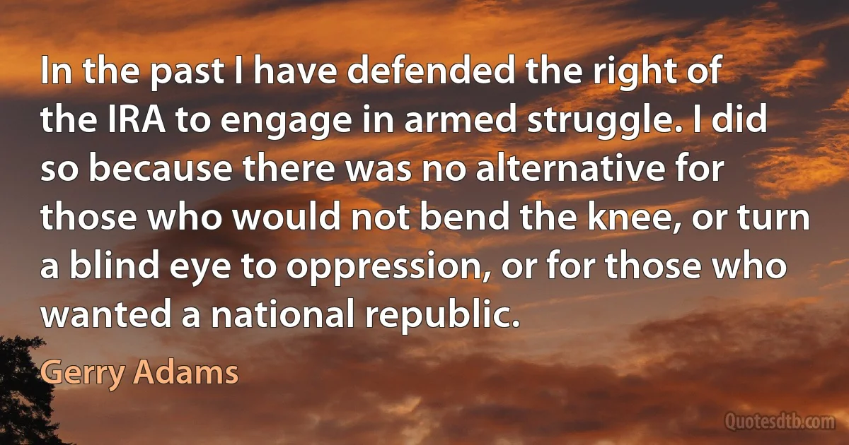 In the past I have defended the right of the IRA to engage in armed struggle. I did so because there was no alternative for those who would not bend the knee, or turn a blind eye to oppression, or for those who wanted a national republic. (Gerry Adams)