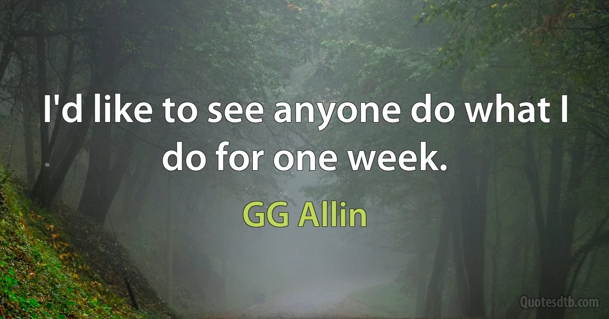 I'd like to see anyone do what I do for one week. (GG Allin)