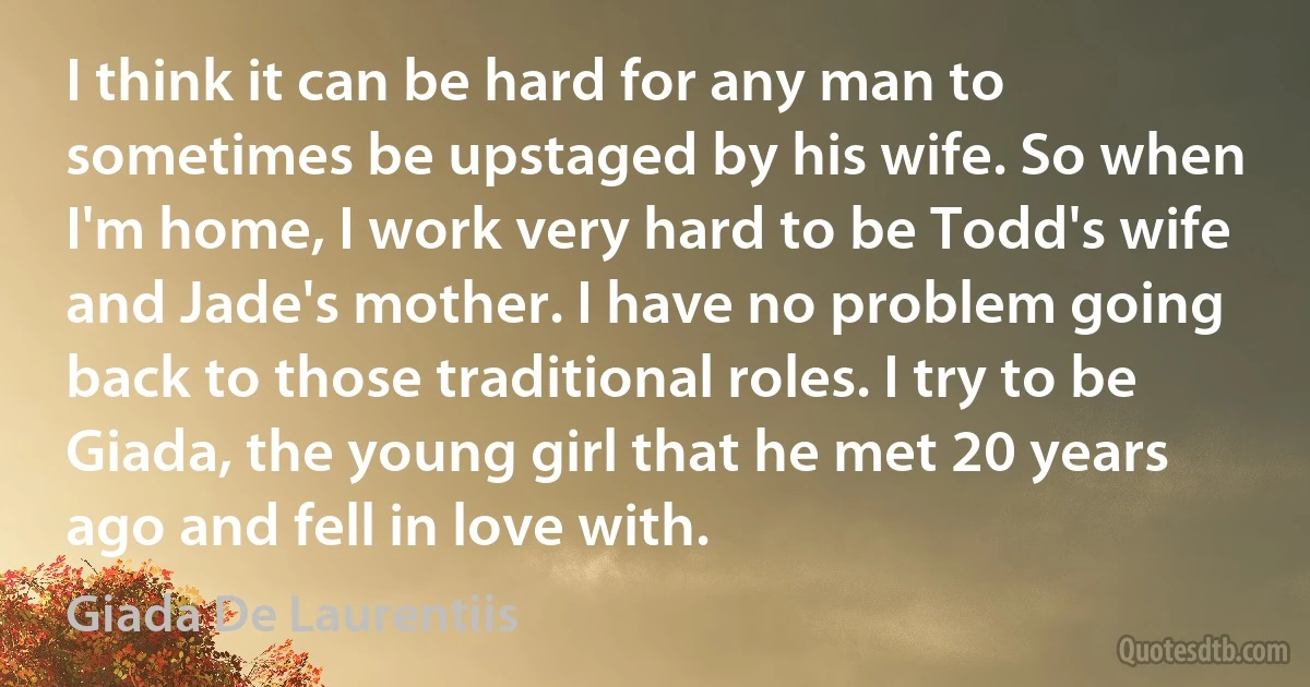 I think it can be hard for any man to sometimes be upstaged by his wife. So when I'm home, I work very hard to be Todd's wife and Jade's mother. I have no problem going back to those traditional roles. I try to be Giada, the young girl that he met 20 years ago and fell in love with. (Giada De Laurentiis)