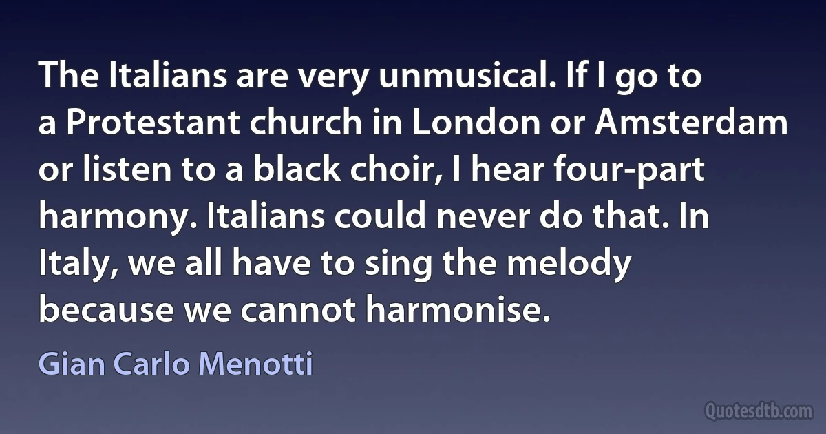 The Italians are very unmusical. If I go to a Protestant church in London or Amsterdam or listen to a black choir, I hear four-part harmony. Italians could never do that. In Italy, we all have to sing the melody because we cannot harmonise. (Gian Carlo Menotti)