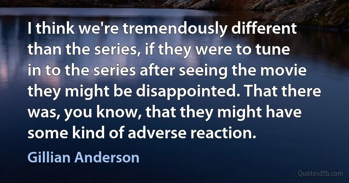 I think we're tremendously different than the series, if they were to tune in to the series after seeing the movie they might be disappointed. That there was, you know, that they might have some kind of adverse reaction. (Gillian Anderson)