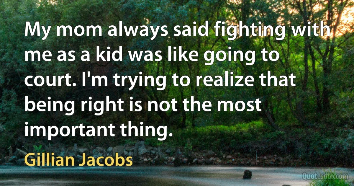 My mom always said fighting with me as a kid was like going to court. I'm trying to realize that being right is not the most important thing. (Gillian Jacobs)