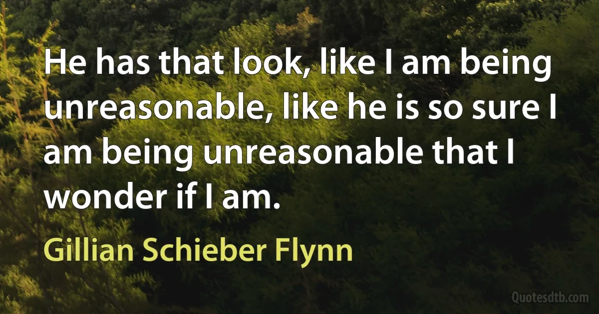 He has that look, like I am being unreasonable, like he is so sure I am being unreasonable that I wonder if I am. (Gillian Schieber Flynn)