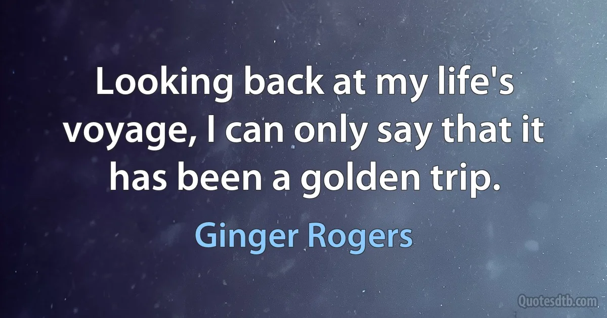 Looking back at my life's voyage, I can only say that it has been a golden trip. (Ginger Rogers)