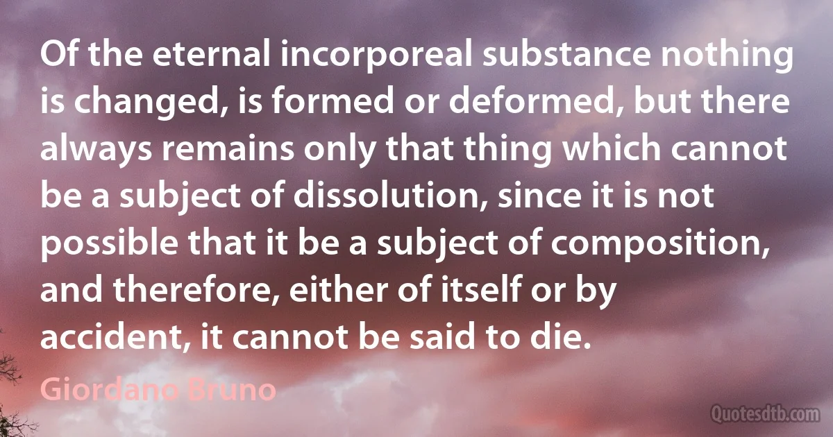 Of the eternal incorporeal substance nothing is changed, is formed or deformed, but there always remains only that thing which cannot be a subject of dissolution, since it is not possible that it be a subject of composition, and therefore, either of itself or by accident, it cannot be said to die. (Giordano Bruno)