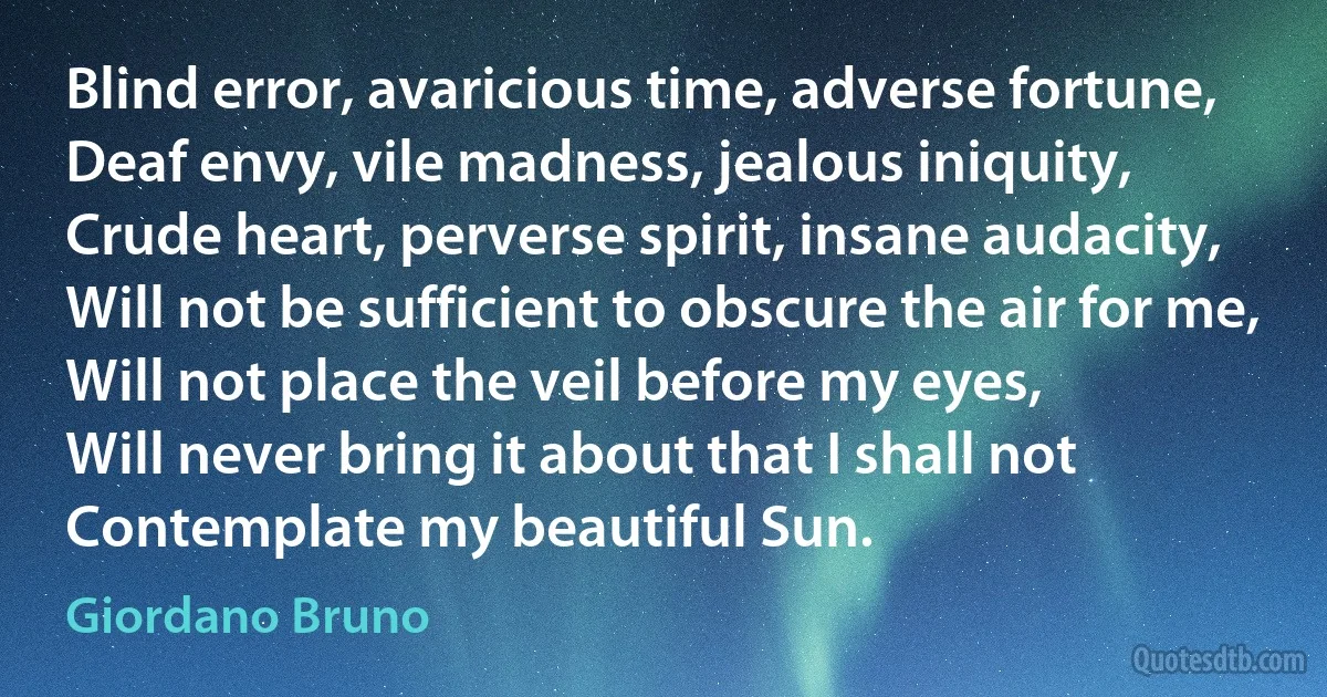 Blind error, avaricious time, adverse fortune,
Deaf envy, vile madness, jealous iniquity,
Crude heart, perverse spirit, insane audacity,
Will not be sufficient to obscure the air for me,
Will not place the veil before my eyes,
Will never bring it about that I shall not
Contemplate my beautiful Sun. (Giordano Bruno)