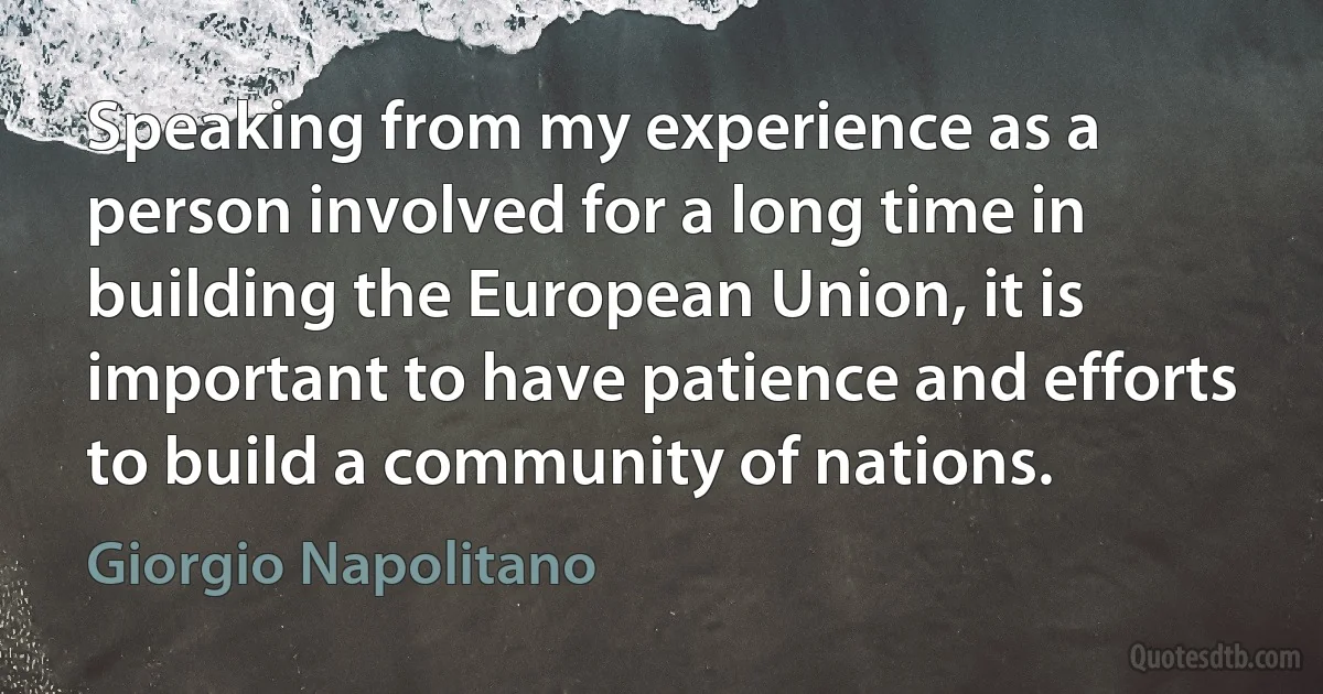 Speaking from my experience as a person involved for a long time in building the European Union, it is important to have patience and efforts to build a community of nations. (Giorgio Napolitano)