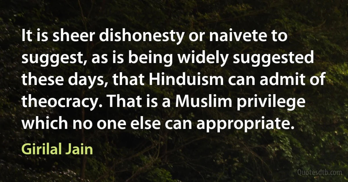 It is sheer dishonesty or naivete to suggest, as is being widely suggested these days, that Hinduism can admit of theocracy. That is a Muslim privilege which no one else can appropriate. (Girilal Jain)