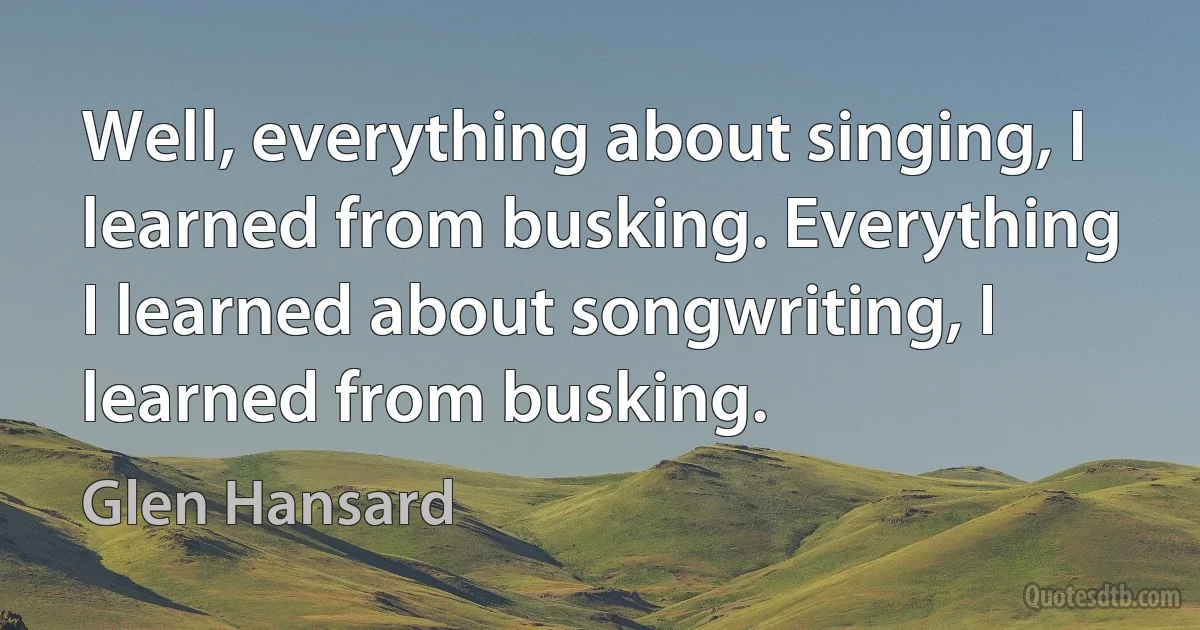 Well, everything about singing, I learned from busking. Everything I learned about songwriting, I learned from busking. (Glen Hansard)