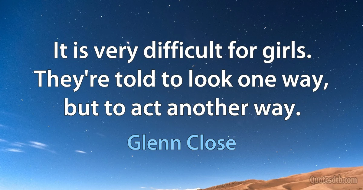 It is very difficult for girls. They're told to look one way, but to act another way. (Glenn Close)