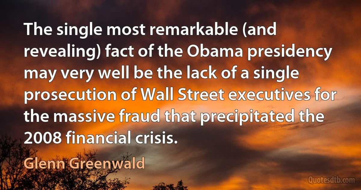 The single most remarkable (and revealing) fact of the Obama presidency may very well be the lack of a single prosecution of Wall Street executives for the massive fraud that precipitated the 2008 financial crisis. (Glenn Greenwald)