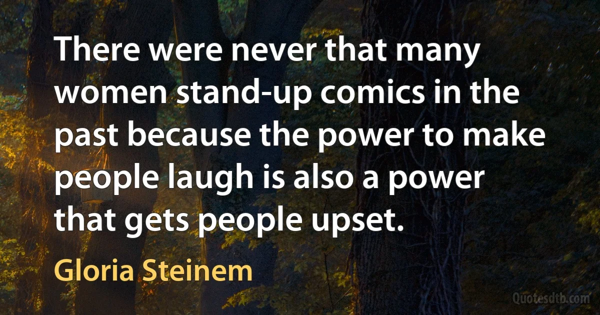 There were never that many women stand-up comics in the past because the power to make people laugh is also a power that gets people upset. (Gloria Steinem)