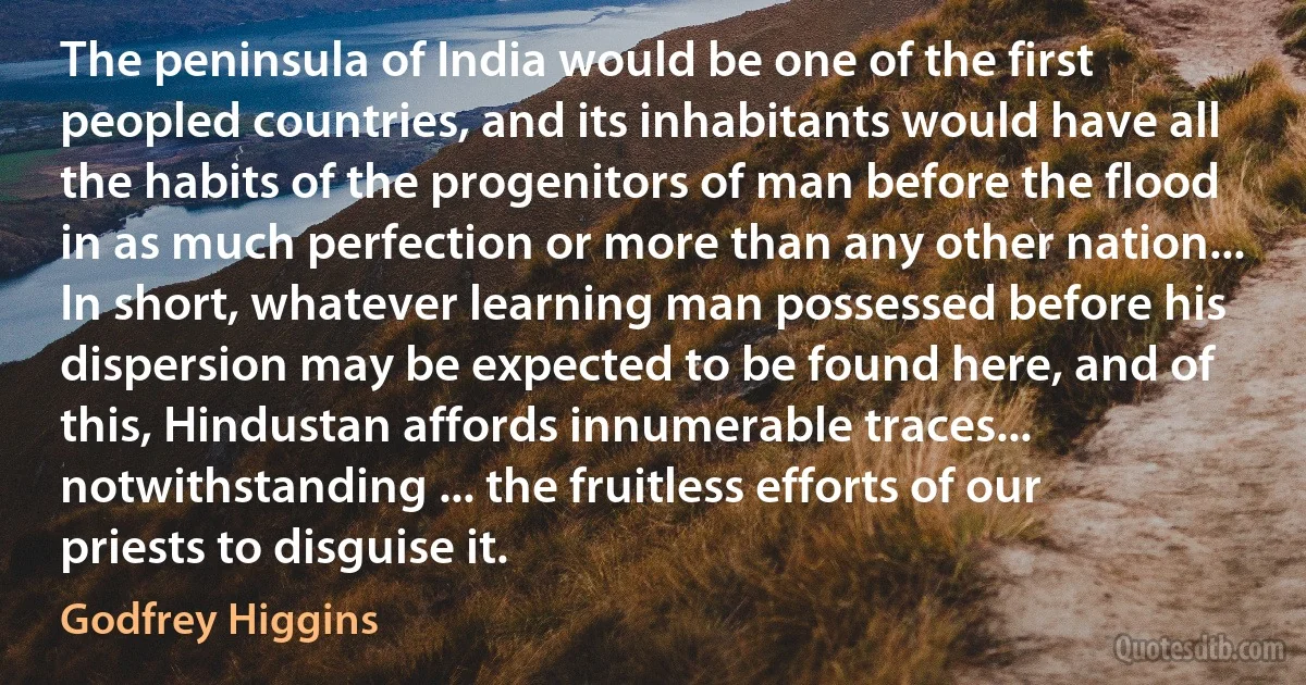 The peninsula of India would be one of the first peopled countries, and its inhabitants would have all the habits of the progenitors of man before the flood in as much perfection or more than any other nation... In short, whatever learning man possessed before his dispersion may be expected to be found here, and of this, Hindustan affords innumerable traces... notwithstanding ... the fruitless efforts of our priests to disguise it. (Godfrey Higgins)