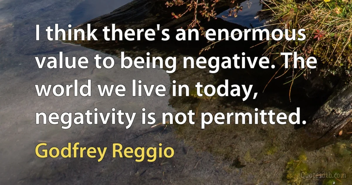 I think there's an enormous value to being negative. The world we live in today, negativity is not permitted. (Godfrey Reggio)