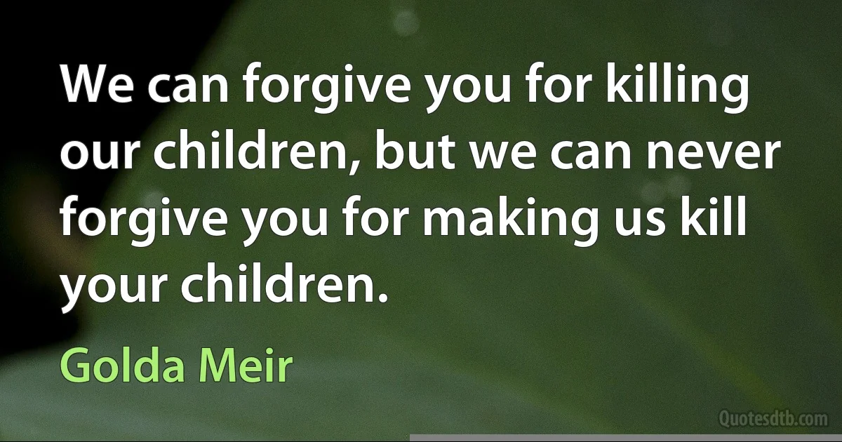 We can forgive you for killing our children, but we can never forgive you for making us kill your children. (Golda Meir)