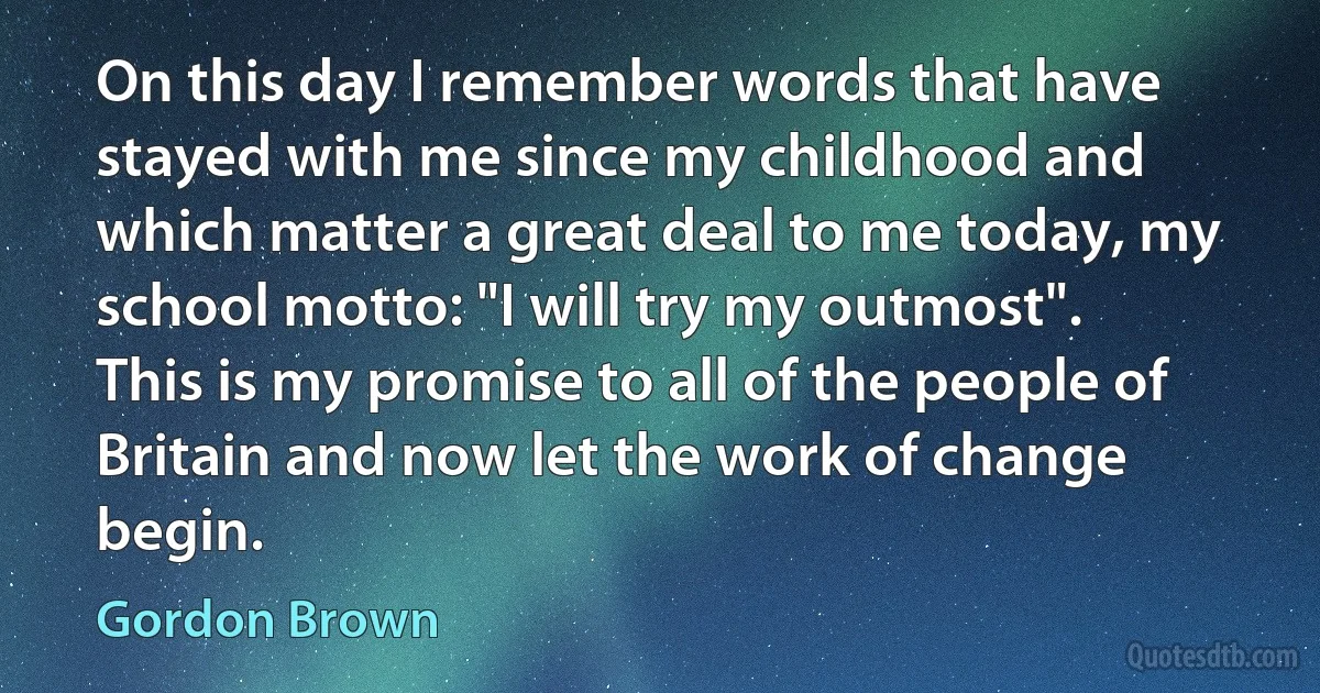 On this day I remember words that have stayed with me since my childhood and which matter a great deal to me today, my school motto: "I will try my outmost". This is my promise to all of the people of Britain and now let the work of change begin. (Gordon Brown)