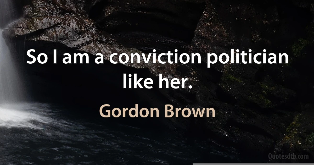 So I am a conviction politician like her. (Gordon Brown)