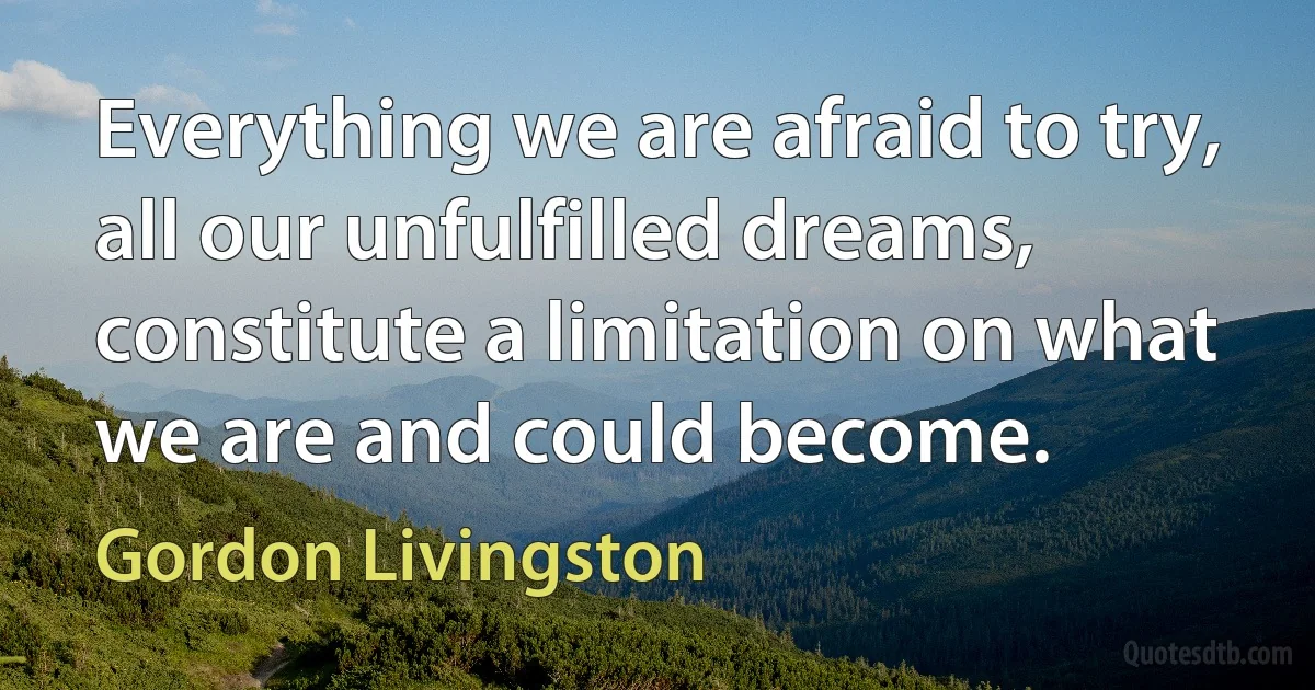 Everything we are afraid to try, all our unfulfilled dreams, constitute a limitation on what we are and could become. (Gordon Livingston)