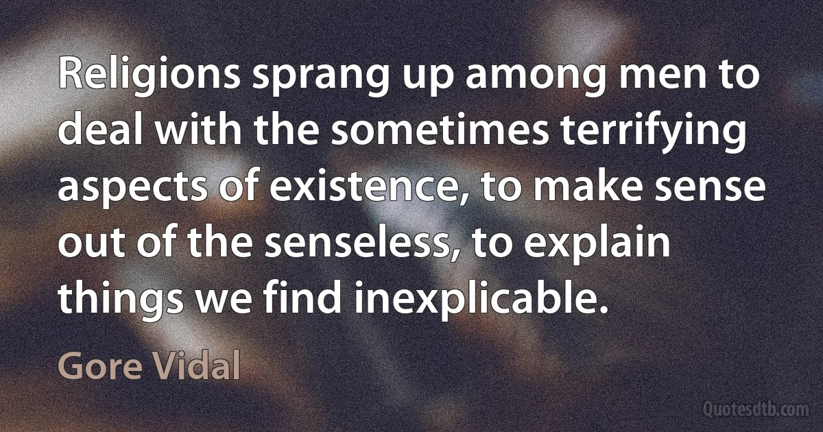 Religions sprang up among men to deal with the sometimes terrifying aspects of existence, to make sense out of the senseless, to explain things we find inexplicable. (Gore Vidal)