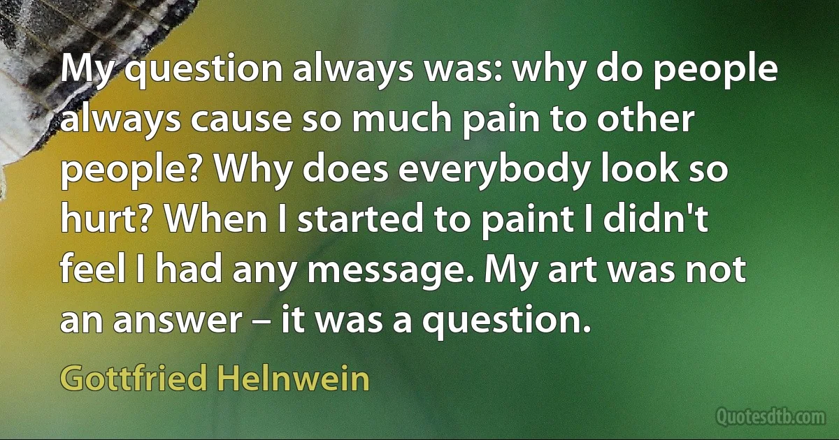 My question always was: why do people always cause so much pain to other people? Why does everybody look so hurt? When I started to paint I didn't feel I had any message. My art was not an answer – it was a question. (Gottfried Helnwein)