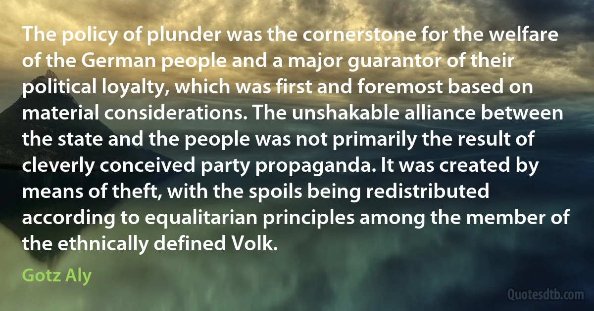 The policy of plunder was the cornerstone for the welfare of the German people and a major guarantor of their political loyalty, which was first and foremost based on material considerations. The unshakable alliance between the state and the people was not primarily the result of cleverly conceived party propaganda. It was created by means of theft, with the spoils being redistributed according to equalitarian principles among the member of the ethnically defined Volk. (Gotz Aly)