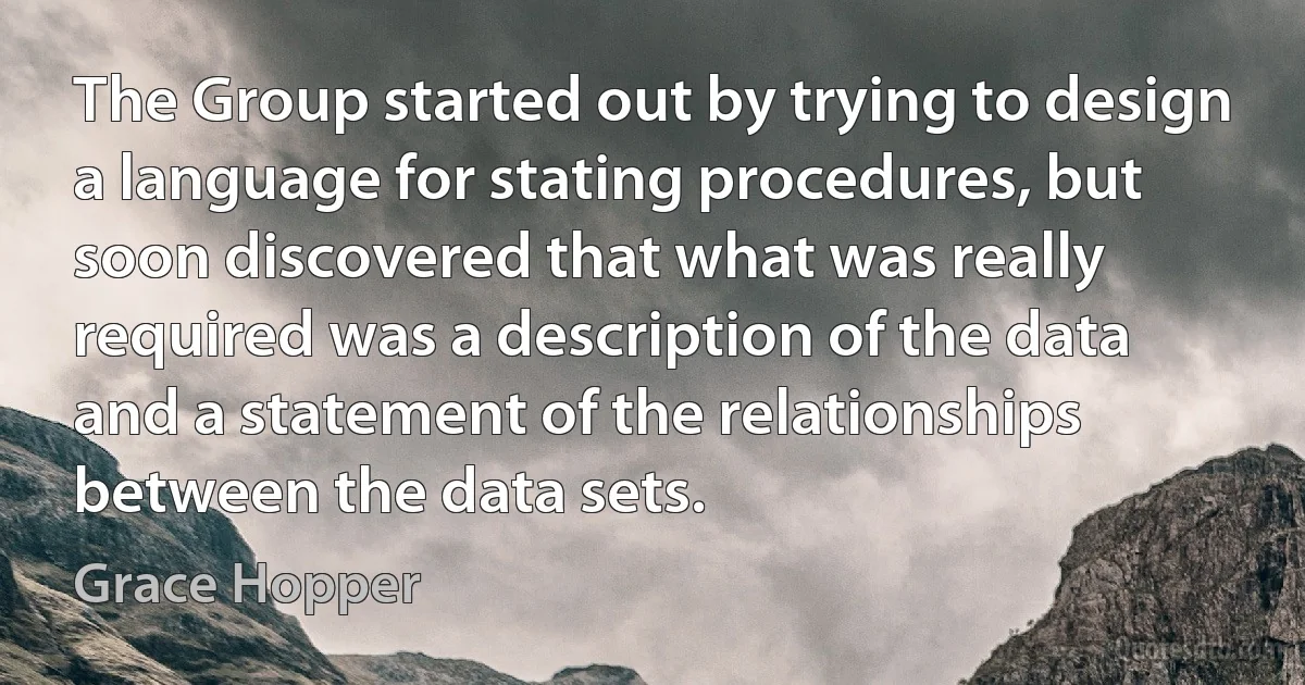 The Group started out by trying to design a language for stating procedures, but soon discovered that what was really required was a description of the data and a statement of the relationships between the data sets. (Grace Hopper)