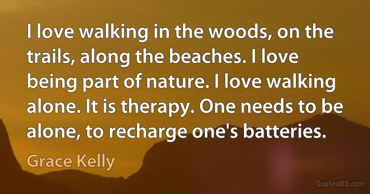 I love walking in the woods, on the trails, along the beaches. I love being part of nature. I love walking alone. It is therapy. One needs to be alone, to recharge one's batteries. (Grace Kelly)